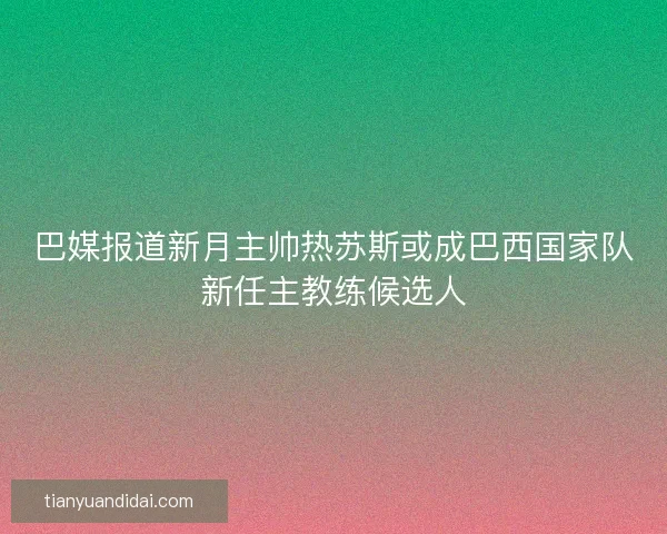 巴媒报道新月主帅热苏斯或成巴西国家队新任主教练候选人